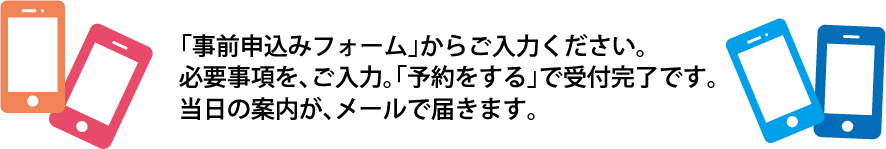 「事前予約フォーム」からご入力ください。必要事項を入力「予約する」で受付完了です。当日の案内がメールで届きます。